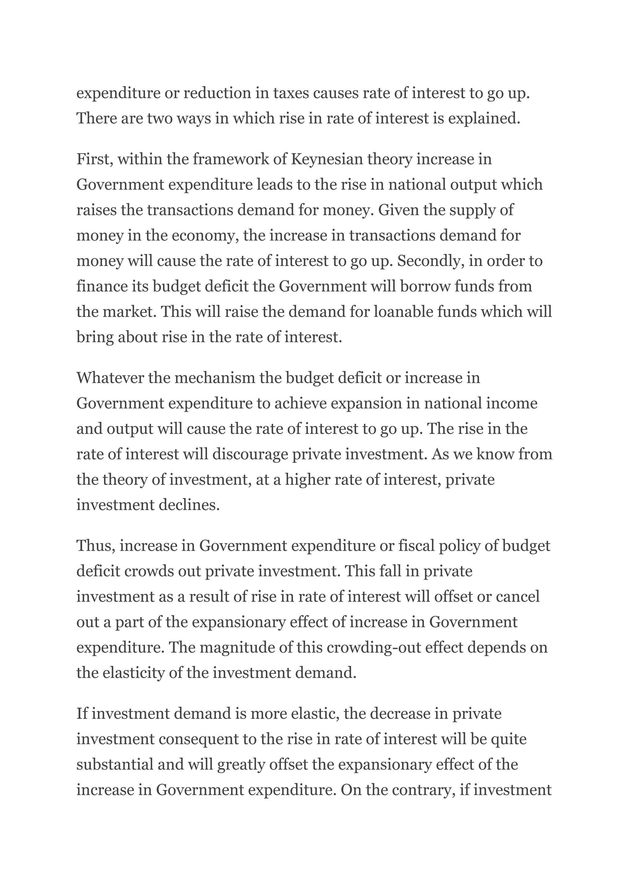 expenditure or reduction in taxes causes rate of interest to go up.
There are two ways in which rise in rate of interest is explained.
First, within the framework of Keynesian theory increase in
Government expenditure leads to the rise in national output which
raises the transactions demand for money. Given the supply of
money in the economy, the increase in transactions demand for
money will cause the rate of interest to go up. Secondly, in order to
finance its budget deficit the Government will borrow funds from
the market. This will raise the demand for loanable funds which will
bring about rise in the rate of interest.
Whatever the mechanism the budget deficit or increase in
Government expenditure to achieve expansion in national income
and output will cause the rate of interest to go up. The rise in the
rate of interest will discourage private investment. As we know from
the theory of investment, at a higher rate of interest, private
investment declines.
Thus, increase in Government expenditure or fiscal policy of budget
deficit crowds out private investment. This fall in private
investment as a result of rise in rate of interest will offset or cancel
out a part of the expansionary effect of increase in Government
expenditure. The magnitude of this crowding-out effect depends on
the elasticity of the investment demand.
If investment demand is more elastic, the decrease in private
investment consequent to the rise in rate of interest will be quite
substantial and will greatly offset the expansionary effect of the
increase in Government expenditure. On the contrary, if investment
 