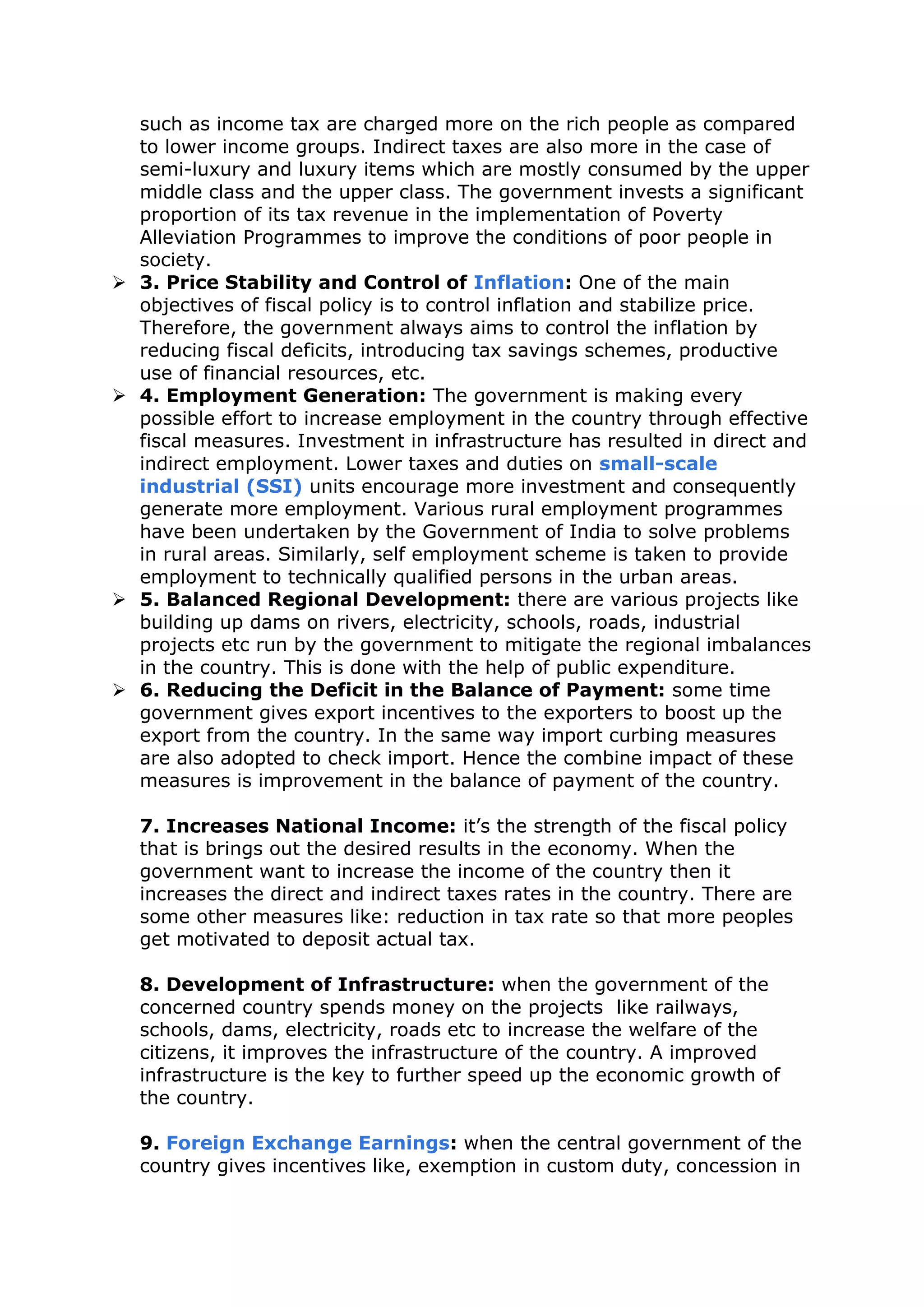 such as income tax are charged more on the rich people as compared
to lower income groups. Indirect taxes are also more in the case of
semi-luxury and luxury items which are mostly consumed by the upper
middle class and the upper class. The government invests a significant
proportion of its tax revenue in the implementation of Poverty
Alleviation Programmes to improve the conditions of poor people in
society.
 3. Price Stability and Control of Inflation: One of the main
objectives of fiscal policy is to control inflation and stabilize price.
Therefore, the government always aims to control the inflation by
reducing fiscal deficits, introducing tax savings schemes, productive
use of financial resources, etc.
 4. Employment Generation: The government is making every
possible effort to increase employment in the country through effective
fiscal measures. Investment in infrastructure has resulted in direct and
indirect employment. Lower taxes and duties on small-scale
industrial (SSI) units encourage more investment and consequently
generate more employment. Various rural employment programmes
have been undertaken by the Government of India to solve problems
in rural areas. Similarly, self employment scheme is taken to provide
employment to technically qualified persons in the urban areas.
 5. Balanced Regional Development: there are various projects like
building up dams on rivers, electricity, schools, roads, industrial
projects etc run by the government to mitigate the regional imbalances
in the country. This is done with the help of public expenditure.
 6. Reducing the Deficit in the Balance of Payment: some time
government gives export incentives to the exporters to boost up the
export from the country. In the same way import curbing measures
are also adopted to check import. Hence the combine impact of these
measures is improvement in the balance of payment of the country.
7. Increases National Income: it’s the strength of the fiscal policy
that is brings out the desired results in the economy. When the
government want to increase the income of the country then it
increases the direct and indirect taxes rates in the country. There are
some other measures like: reduction in tax rate so that more peoples
get motivated to deposit actual tax.
8. Development of Infrastructure: when the government of the
concerned country spends money on the projects like railways,
schools, dams, electricity, roads etc to increase the welfare of the
citizens, it improves the infrastructure of the country. A improved
infrastructure is the key to further speed up the economic growth of
the country.
9. Foreign Exchange Earnings: when the central government of the
country gives incentives like, exemption in custom duty, concession in
 