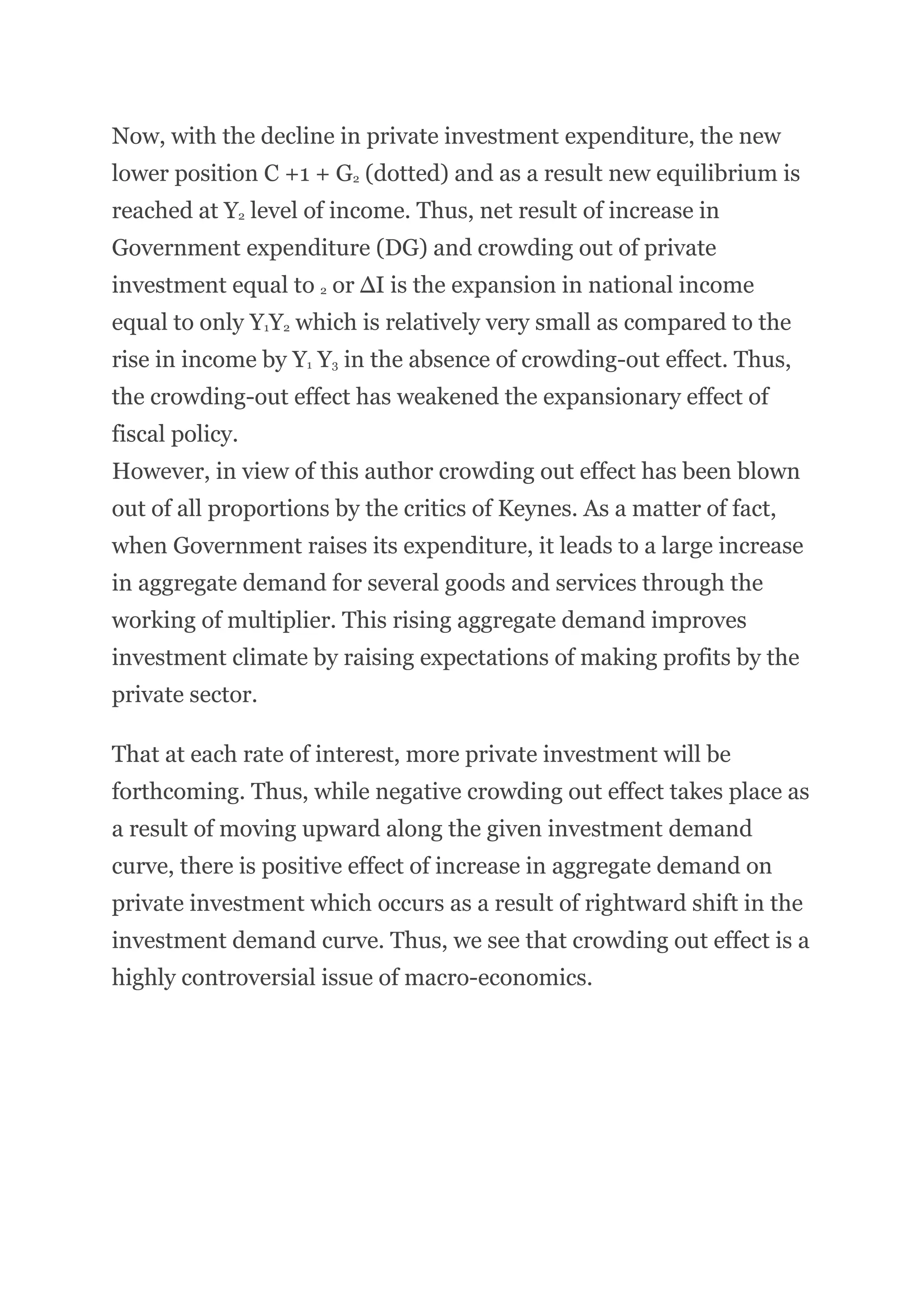 Now, with the decline in private investment expenditure, the new
lower position C +1 + G2 (dotted) and as a result new equilibrium is
reached at Y2 level of income. Thus, net result of increase in
Government expenditure (DG) and crowding out of private
investment equal to 2 or ∆I is the expansion in national income
equal to only Y1Y2 which is relatively very small as compared to the
rise in income by Y1 Y3 in the absence of crowding-out effect. Thus,
the crowding-out effect has weakened the expansionary effect of
fiscal policy.
However, in view of this author crowding out effect has been blown
out of all proportions by the critics of Keynes. As a matter of fact,
when Government raises its expenditure, it leads to a large increase
in aggregate demand for several goods and services through the
working of multiplier. This rising aggregate demand improves
investment climate by raising expectations of making profits by the
private sector.
That at each rate of interest, more private investment will be
forthcoming. Thus, while negative crowding out effect takes place as
a result of moving upward along the given investment demand
curve, there is positive effect of increase in aggregate demand on
private investment which occurs as a result of rightward shift in the
investment demand curve. Thus, we see that crowding out effect is a
highly controversial issue of macro-economics.
 