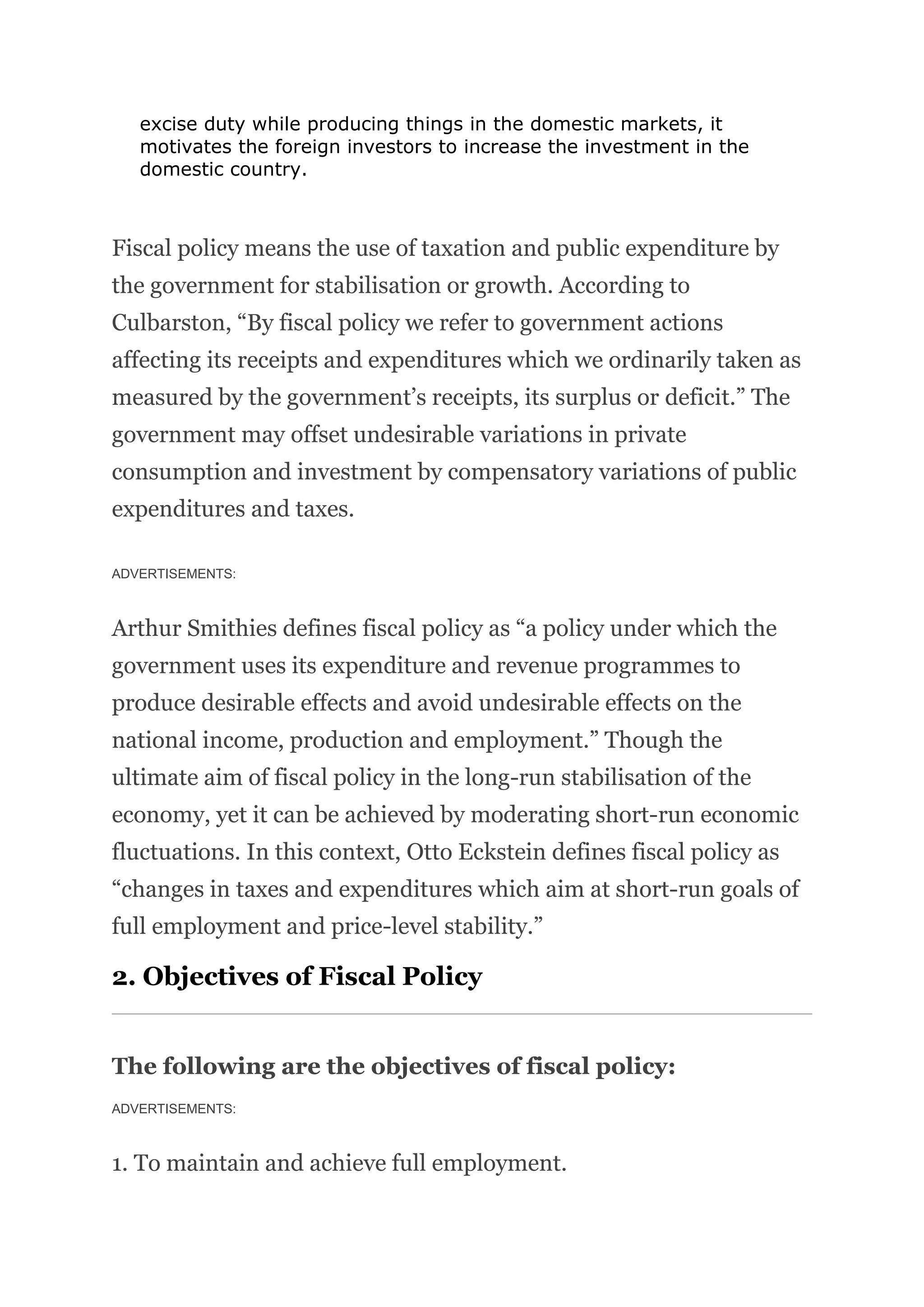 excise duty while producing things in the domestic markets, it
motivates the foreign investors to increase the investment in the
domestic country.
Fiscal policy means the use of taxation and public expenditure by
the government for stabilisation or growth. According to
Culbarston, “By fiscal policy we refer to government actions
affecting its receipts and expenditures which we ordinarily taken as
measured by the government’s receipts, its surplus or deficit.” The
government may offset undesirable variations in private
consumption and investment by compensatory variations of public
expenditures and taxes.
ADVERTISEMENTS:
Arthur Smithies defines fiscal policy as “a policy under which the
government uses its expenditure and revenue programmes to
produce desirable effects and avoid undesirable effects on the
national income, production and employment.” Though the
ultimate aim of fiscal policy in the long-run stabilisation of the
economy, yet it can be achieved by moderating short-run economic
fluctuations. In this context, Otto Eckstein defines fiscal policy as
“changes in taxes and expenditures which aim at short-run goals of
full employment and price-level stability.”
2. Objectives of Fiscal Policy
The following are the objectives of fiscal policy:
ADVERTISEMENTS:
1. To maintain and achieve full employment.
 