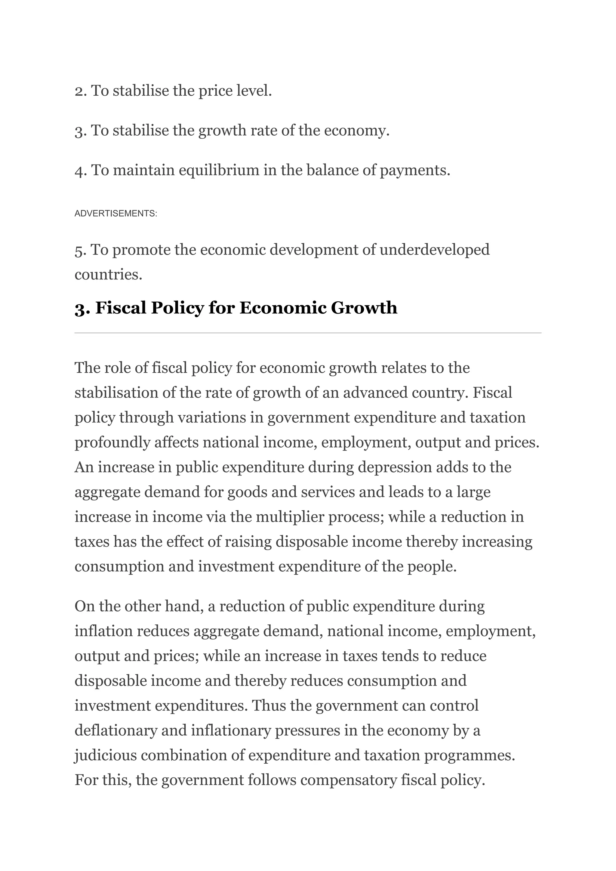 2. To stabilise the price level.
3. To stabilise the growth rate of the economy.
4. To maintain equilibrium in the balance of payments.
ADVERTISEMENTS:
5. To promote the economic development of underdeveloped
countries.
3. Fiscal Policy for Economic Growth
The role of fiscal policy for economic growth relates to the
stabilisation of the rate of growth of an advanced country. Fiscal
policy through variations in government expenditure and taxation
profoundly affects national income, employment, output and prices.
An increase in public expenditure during depression adds to the
aggregate demand for goods and services and leads to a large
increase in income via the multiplier process; while a reduction in
taxes has the effect of raising disposable income thereby increasing
consumption and investment expenditure of the people.
On the other hand, a reduction of public expenditure during
inflation reduces aggregate demand, national income, employment,
output and prices; while an increase in taxes tends to reduce
disposable income and thereby reduces consumption and
investment expenditures. Thus the government can control
deflationary and inflationary pressures in the economy by a
judicious combination of expenditure and taxation programmes.
For this, the government follows compensatory fiscal policy.
 