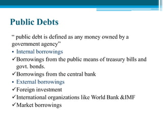 Public Debts
“ public debt is defined as any money owned by a
government agency”
• Internal borrowings
Borrowings from the public means of treasury bills and
govt. bonds.
Borrowings from the central bank
• External borrowings
Foreign investment
International organizations like World Bank &IMF
Market borrowings
 