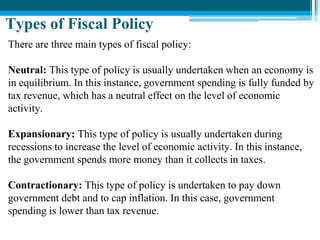 There are three main types of fiscal policy:
Neutral: This type of policy is usually undertaken when an economy is
in equilibrium. In this instance, government spending is fully funded by
tax revenue, which has a neutral effect on the level of economic
activity.
Expansionary: This type of policy is usually undertaken during
recessions to increase the level of economic activity. In this instance,
the government spends more money than it collects in taxes.
Contractionary: This type of policy is undertaken to pay down
government debt and to cap inflation. In this case, government
spending is lower than tax revenue.
Types of Fiscal Policy
 
