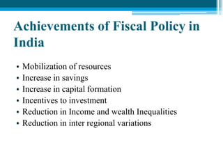 Achievements of Fiscal Policy in
India
• Mobilization of resources
• Increase in savings
• Increase in capital formation
• Incentives to investment
• Reduction in Income and wealth Inequalities
• Reduction in inter regional variations
 