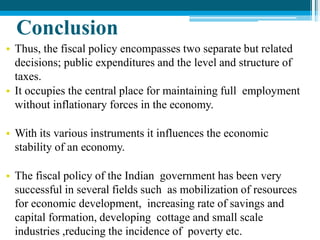 Conclusion
• Thus, the fiscal policy encompasses two separate but related
decisions; public expenditures and the level and structure of
taxes.
• It occupies the central place for maintaining full employment
without inflationary forces in the economy.
• With its various instruments it influences the economic
stability of an economy.
• The fiscal policy of the Indian government has been very
successful in several fields such as mobilization of resources
for economic development, increasing rate of savings and
capital formation, developing cottage and small scale
industries ,reducing the incidence of poverty etc.
 