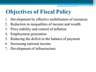 Objectives of Fiscal Policy
1. Development by effective mobilisation of resources
2. Reduction in inequalities of income and wealth
3. Price stability and control of inflation
4. Employment generation
5. Reducing the deficit in the balance of payment
6. Increasing national income
7. Development of infrastructure
 