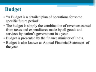 Budget
• “A Budget is a detailed plan of operations for some
specific future period”.
• The budget is simply the combination of revenues earned
from taxes and expenditures made by all goods and
services by nation’s government in a year.
• Budget is presented by the finance minister of India.
• Budget is also known as Annual Financial Statement of
the year.
 
