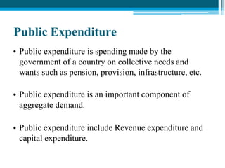 Public Expenditure
• Public expenditure is spending made by the
government of a country on collective needs and
wants such as pension, provision, infrastructure, etc.
• Public expenditure is an important component of
aggregate demand.
• Public expenditure include Revenue expenditure and
capital expenditure.
 