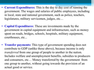 • Current Expenditures: This is the day to day cost of running the
government. The wages and salaries of public employees, including
in local, state and national government, such as police, teachers,
legislatures, military servicemen, judges, etc…
• Capital Expenditures: These are investments made by the
government in capital equipment and infrastructure, such as money
spent on roads, bridges, schools, hospitals, military equipment,
courthouses, etc...
• Transfer payments: This type of government spending does not
contribute to GDP (unlike those above), because income is only
transferred from one group of people to another in the nation.
Includes welfare and unemployment benefits, subsidies to producers
and consumers, etc… Money transferred by the government from
one group to another, without going towards the provision of an
actual good or service.
 