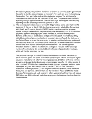 1. Discretionary fiscal policy involves alterations to taxation or spending by the government.
Its goal is to alter the economy's size as necessary. Two tools are used in discretionary
fiscal policy. They are the tax code and the budgeting process. The U.S. budget's
discretionary spending is the first instrument. Each year, Congress decides this kind of
spending through appropriations bills. The military budget is the biggest. Discretionary
spending includes all other government agencies as well.
2. The unemployment rate increased by roughly 10 percentage points after the Covid-19
epidemic. At the end of March 2020, the federal government adopted the Coronavirus
Aid, Relief, and Economic Security (CARES) Act in order to support the temporary
layoffs. Through the legislation, the government gave taxpayers up to a $1,200 stimulus
payment, approved delaying payroll taxes, offered $250 billion to extend jobless
benefits, and increased credit access and government support. The Fed has publicly
stated that additional government action is necessary. Jerome Powell, the chairman of
the Federal Reserve, urged the government to adopt an additional stimulus package at
the beginning of October 2020, arguing that the dangers of delivering too much stimulus
are far lower than those of providing insufficient stimulus. The Senate approved
President Biden's $1.9 trillion fiscal stimulus package on February 5 after passing a
number of modifications. It is anticipated that the House will pass this third package,
which will then be reconciled into law.
The proposed package includes $350 billion for states and localities, $90 billion for
small-business grants and loans, $170 billion to help reopen schools and support higher
education institutions, $35 billion for housing assistance, $13 billion for federal nutrition
programs, and expanded and extended emergency paid leave for 106 million people. It
also includes $160 billion for a national vaccination program, expanded testing, a public
health jobs program, and other priorities to combat COVID-19. The Temporary
Assistance for Needy Families (TANF) program will receive $1 billion, while the Health
Resources and Services Administration and the Substance Abuse and Mental Health
Services Administration will each receive $4 billion. Veterans' health services will receive
$20 billion, and $800 million will go to federal programs that safeguard victims of gender-
based violence.
 