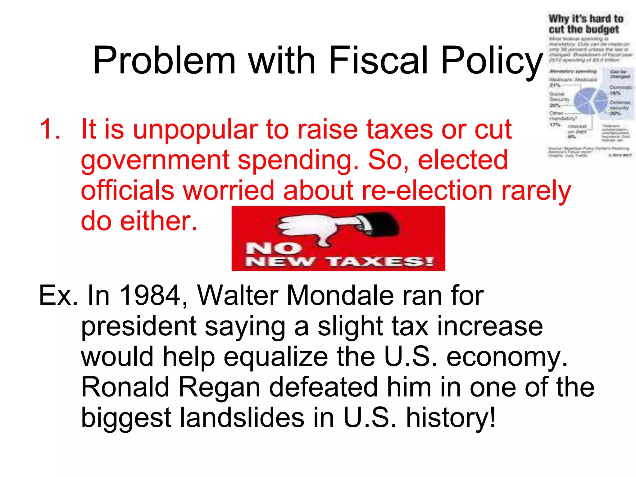 Problem with Fiscal Policy
1. It is unpopular to raise taxes or cut
government spending. So, elected
officials worried about re-election rarely
do either.
Ex. In 1984, Walter Mondale ran for
president saying a slight tax increase
would help equalize the U.S. economy.
Ronald Regan defeated him in one of the
biggest landslides in U.S. history!
 