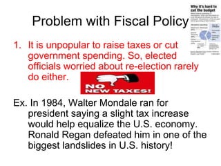 Problem with Fiscal Policy
1. It is unpopular to raise taxes or cut
government spending. So, elected
officials worried about re-election rarely
do either.
Ex. In 1984, Walter Mondale ran for
president saying a slight tax increase
would help equalize the U.S. economy.
Ronald Regan defeated him in one of the
biggest landslides in U.S. history!
 