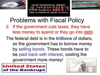 Problems with Fiscal Policy
2. If the government cuts taxes, they have
less money to spend or they go into debt.
The federal debt is in the trillions of dollars,
so the government has to borrow money
by selling bonds. These bonds have to
be paid back with interest, costing the
government more money!
 