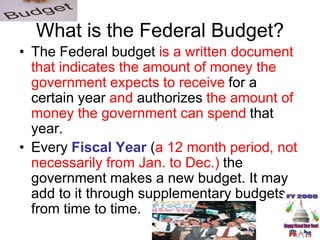 What is the Federal Budget?
• The Federal budget is a written document
that indicates the amount of money the
government expects to receive for a
certain year and authorizes the amount of
money the government can spend that
year.
• Every Fiscal Year (a 12 month period, not
necessarily from Jan. to Dec.) the
government makes a new budget. It may
add to it through supplementary budgets
from time to time.
 