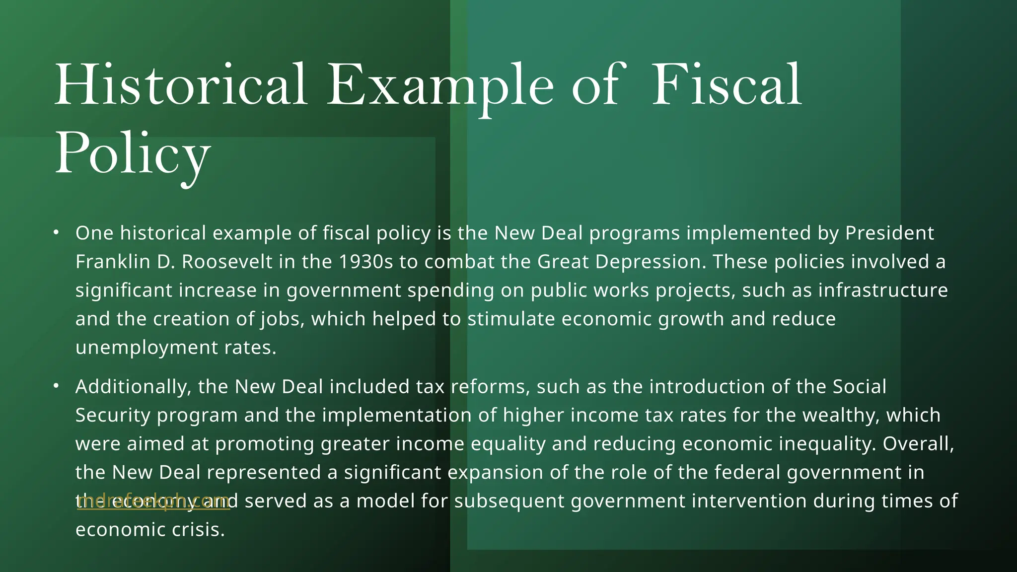 Historical Example of Fiscal
Policy
• One historical example of fiscal policy is the New Deal programs implemented by President
Franklin D. Roosevelt in the 1930s to combat the Great Depression. These policies involved a
significant increase in government spending on public works projects, such as infrastructure
and the creation of jobs, which helped to stimulate economic growth and reduce
unemployment rates.
• Additionally, the New Deal included tax reforms, such as the introduction of the Social
Security program and the implementation of higher income tax rates for the wealthy, which
were aimed at promoting greater income equality and reducing economic inequality. Overall,
the New Deal represented a significant expansion of the role of the federal government in
the economy and served as a model for subsequent government intervention during times of
economic crisis.
mdrafeekph.com
 