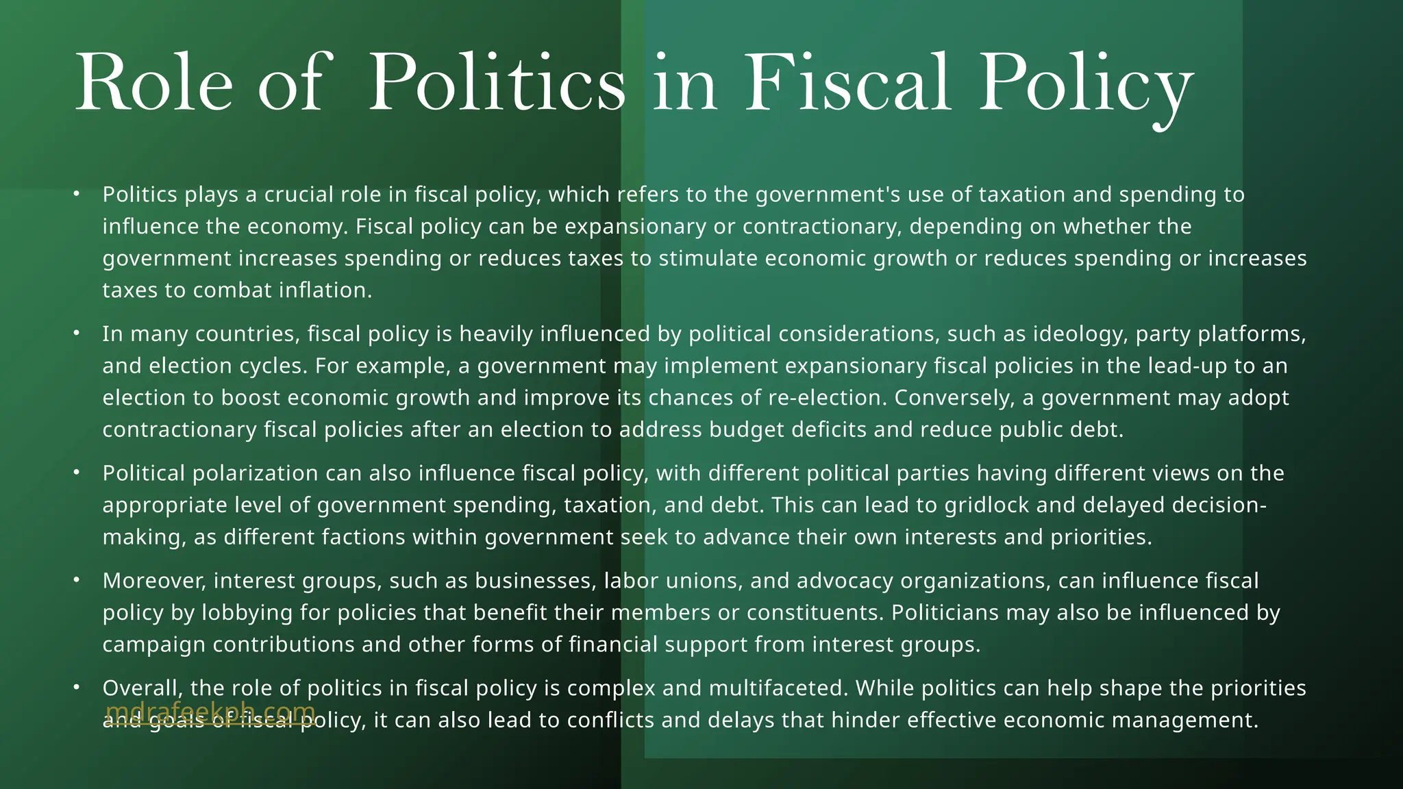 Role of Politics in Fiscal Policy
• Politics plays a crucial role in fiscal policy, which refers to the government's use of taxation and spending to
influence the economy. Fiscal policy can be expansionary or contractionary, depending on whether the
government increases spending or reduces taxes to stimulate economic growth or reduces spending or increases
taxes to combat inflation.
• In many countries, fiscal policy is heavily influenced by political considerations, such as ideology, party platforms,
and election cycles. For example, a government may implement expansionary fiscal policies in the lead-up to an
election to boost economic growth and improve its chances of re-election. Conversely, a government may adopt
contractionary fiscal policies after an election to address budget deficits and reduce public debt.
• Political polarization can also influence fiscal policy, with different political parties having different views on the
appropriate level of government spending, taxation, and debt. This can lead to gridlock and delayed decision-
making, as different factions within government seek to advance their own interests and priorities.
• Moreover, interest groups, such as businesses, labor unions, and advocacy organizations, can influence fiscal
policy by lobbying for policies that benefit their members or constituents. Politicians may also be influenced by
campaign contributions and other forms of financial support from interest groups.
• Overall, the role of politics in fiscal policy is complex and multifaceted. While politics can help shape the priorities
and goals of fiscal policy, it can also lead to conflicts and delays that hinder effective economic management.
mdrafeekph.com
 