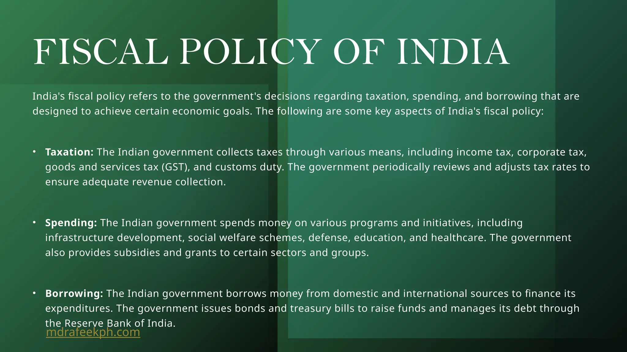 FISCAL POLICY OF INDIA
India's fiscal policy refers to the government's decisions regarding taxation, spending, and borrowing that are
designed to achieve certain economic goals. The following are some key aspects of India's fiscal policy:
• Taxation: The Indian government collects taxes through various means, including income tax, corporate tax,
goods and services tax (GST), and customs duty. The government periodically reviews and adjusts tax rates to
ensure adequate revenue collection.
• Spending: The Indian government spends money on various programs and initiatives, including
infrastructure development, social welfare schemes, defense, education, and healthcare. The government
also provides subsidies and grants to certain sectors and groups.
• Borrowing: The Indian government borrows money from domestic and international sources to finance its
expenditures. The government issues bonds and treasury bills to raise funds and manages its debt through
the Reserve Bank of India.
mdrafeekph.com
 