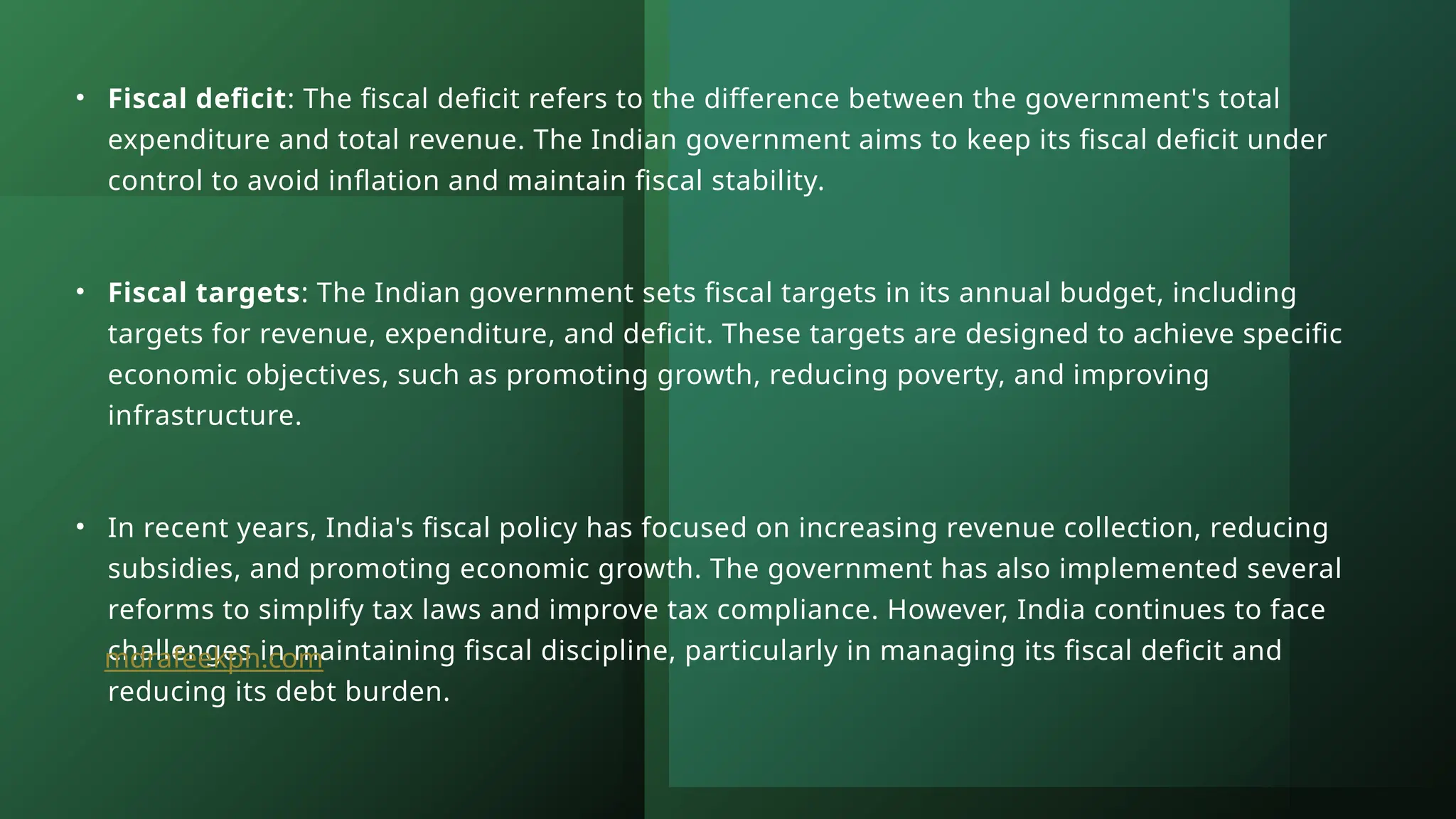 • Fiscal deficit: The fiscal deficit refers to the difference between the government's total
expenditure and total revenue. The Indian government aims to keep its fiscal deficit under
control to avoid inflation and maintain fiscal stability.
• Fiscal targets: The Indian government sets fiscal targets in its annual budget, including
targets for revenue, expenditure, and deficit. These targets are designed to achieve specific
economic objectives, such as promoting growth, reducing poverty, and improving
infrastructure.
• In recent years, India's fiscal policy has focused on increasing revenue collection, reducing
subsidies, and promoting economic growth. The government has also implemented several
reforms to simplify tax laws and improve tax compliance. However, India continues to face
challenges in maintaining fiscal discipline, particularly in managing its fiscal deficit and
reducing its debt burden.
mdrafeekph.com
 