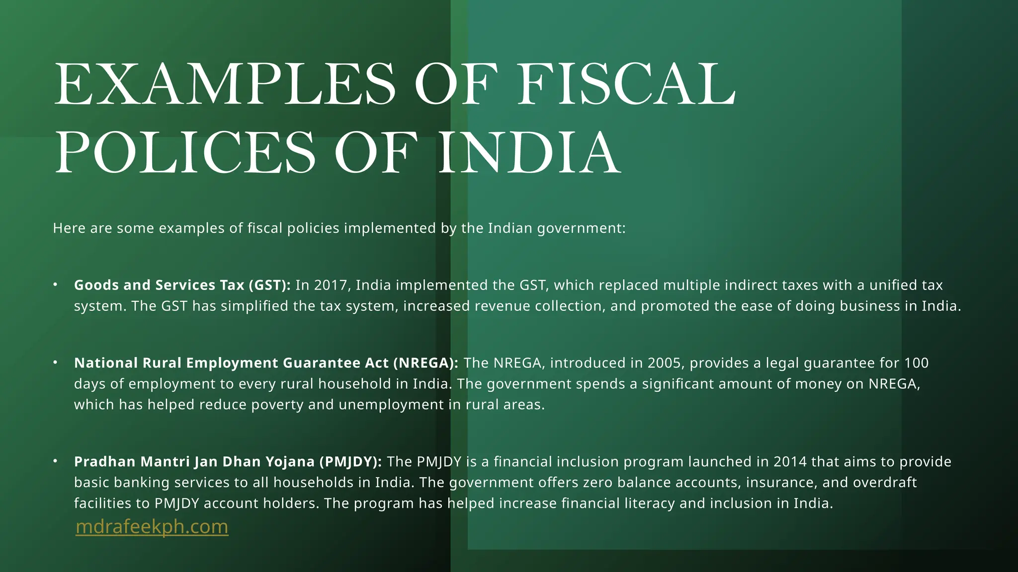 EXAMPLES OF FISCAL
POLICES OF INDIA
Here are some examples of fiscal policies implemented by the Indian government:
• Goods and Services Tax (GST): In 2017, India implemented the GST, which replaced multiple indirect taxes with a unified tax
system. The GST has simplified the tax system, increased revenue collection, and promoted the ease of doing business in India.
• National Rural Employment Guarantee Act (NREGA): The NREGA, introduced in 2005, provides a legal guarantee for 100
days of employment to every rural household in India. The government spends a significant amount of money on NREGA,
which has helped reduce poverty and unemployment in rural areas.
• Pradhan Mantri Jan Dhan Yojana (PMJDY): The PMJDY is a financial inclusion program launched in 2014 that aims to provide
basic banking services to all households in India. The government offers zero balance accounts, insurance, and overdraft
facilities to PMJDY account holders. The program has helped increase financial literacy and inclusion in India.
mdrafeekph.com
 