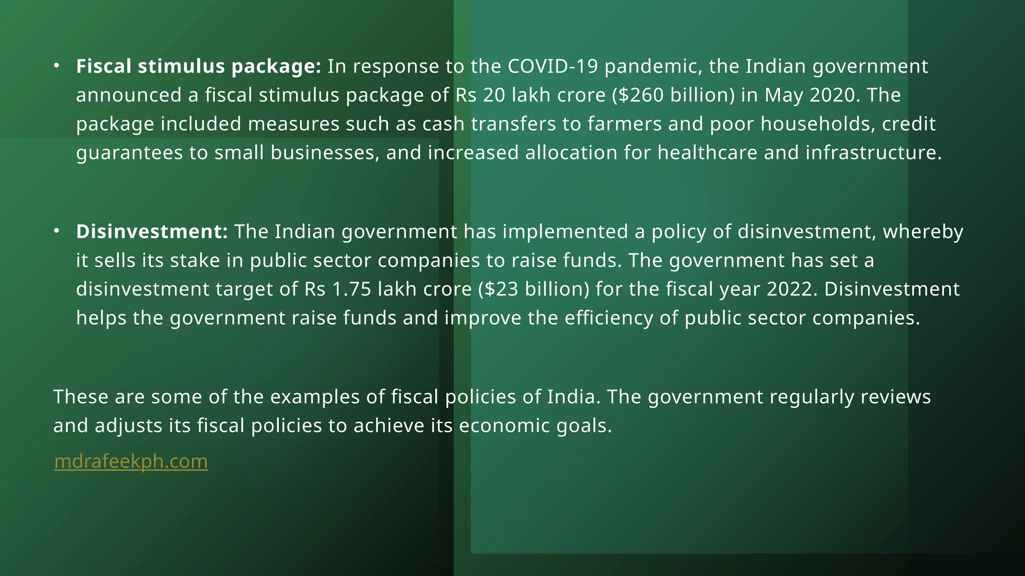 • Fiscal stimulus package: In response to the COVID-19 pandemic, the Indian government
announced a fiscal stimulus package of Rs 20 lakh crore ($260 billion) in May 2020. The
package included measures such as cash transfers to farmers and poor households, credit
guarantees to small businesses, and increased allocation for healthcare and infrastructure.
• Disinvestment: The Indian government has implemented a policy of disinvestment, whereby
it sells its stake in public sector companies to raise funds. The government has set a
disinvestment target of Rs 1.75 lakh crore ($23 billion) for the fiscal year 2022. Disinvestment
helps the government raise funds and improve the efficiency of public sector companies.
These are some of the examples of fiscal policies of India. The government regularly reviews
and adjusts its fiscal policies to achieve its economic goals.
mdrafeekph.com
 