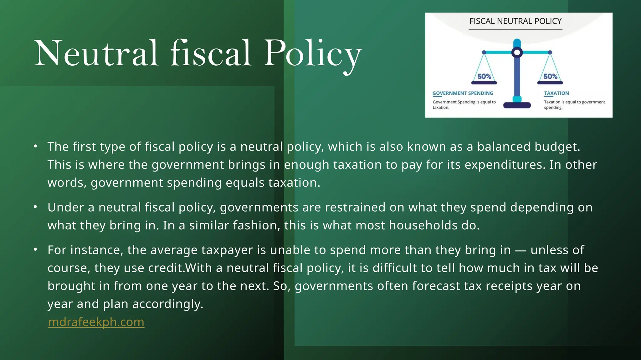 Neutral fiscal Policy
• The first type of fiscal policy is a neutral policy, which is also known as a balanced budget.
This is where the government brings in enough taxation to pay for its expenditures. In other
words, government spending equals taxation.
• Under a neutral fiscal policy, governments are restrained on what they spend depending on
what they bring in. In a similar fashion, this is what most households do.
• For instance, the average taxpayer is unable to spend more than they bring in — unless of
course, they use credit.With a neutral fiscal policy, it is difficult to tell how much in tax will be
brought in from one year to the next. So, governments often forecast tax receipts year on
year and plan accordingly.
mdrafeekph.com
 