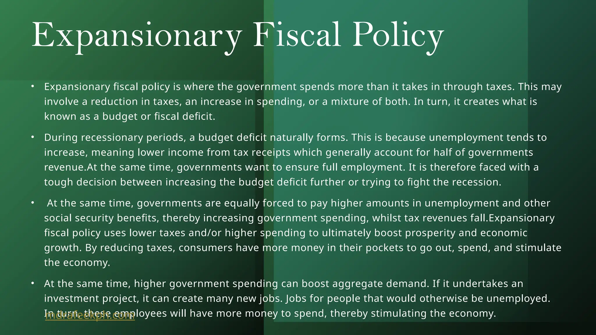 Expansionary Fiscal Policy
• Expansionary fiscal policy is where the government spends more than it takes in through taxes. This may
involve a reduction in taxes, an increase in spending, or a mixture of both. In turn, it creates what is
known as a budget or fiscal deficit.
• During recessionary periods, a budget deficit naturally forms. This is because unemployment tends to
increase, meaning lower income from tax receipts which generally account for half of governments
revenue.At the same time, governments want to ensure full employment. It is therefore faced with a
tough decision between increasing the budget deficit further or trying to fight the recession.
• At the same time, governments are equally forced to pay higher amounts in unemployment and other
social security benefits, thereby increasing government spending, whilst tax revenues fall.Expansionary
fiscal policy uses lower taxes and/or higher spending to ultimately boost prosperity and economic
growth. By reducing taxes, consumers have more money in their pockets to go out, spend, and stimulate
the economy.
• At the same time, higher government spending can boost aggregate demand. If it undertakes an
investment project, it can create many new jobs. Jobs for people that would otherwise be unemployed.
In turn, these employees will have more money to spend, thereby stimulating the economy.
mdrafeekph.com
 