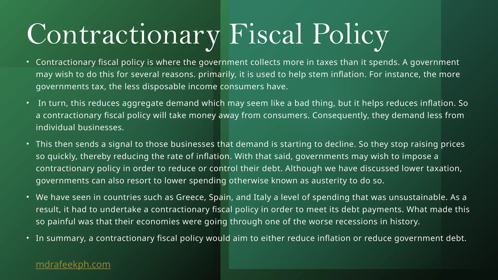 Contractionary Fiscal Policy
• Contractionary fiscal policy is where the government collects more in taxes than it spends. A government
may wish to do this for several reasons. primarily, it is used to help stem inflation. For instance, the more
governments tax, the less disposable income consumers have.
• In turn, this reduces aggregate demand which may seem like a bad thing, but it helps reduces inflation. So
a contractionary fiscal policy will take money away from consumers. Consequently, they demand less from
individual businesses.
• This then sends a signal to those businesses that demand is starting to decline. So they stop raising prices
so quickly, thereby reducing the rate of inflation. With that said, governments may wish to impose a
contractionary policy in order to reduce or control their debt. Although we have discussed lower taxation,
governments can also resort to lower spending otherwise known as austerity to do so.
• We have seen in countries such as Greece, Spain, and Italy a level of spending that was unsustainable. As a
result, it had to undertake a contractionary fiscal policy in order to meet its debt payments. What made this
so painful was that their economies were going through one of the worse recessions in history.
• In summary, a contractionary fiscal policy would aim to either reduce inflation or reduce government debt.
mdrafeekph.com
 