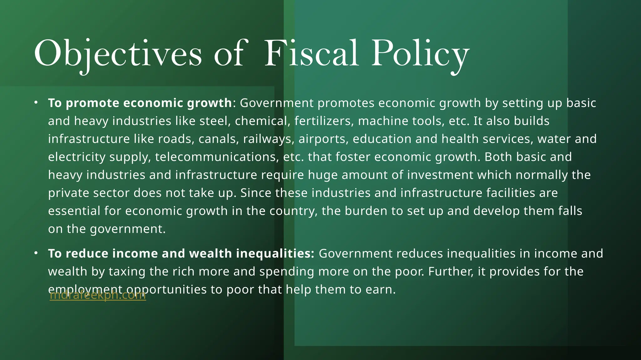 Objectives of Fiscal Policy
• To promote economic growth: Government promotes economic growth by setting up basic
and heavy industries like steel, chemical, fertilizers, machine tools, etc. It also builds
infrastructure like roads, canals, railways, airports, education and health services, water and
electricity supply, telecommunications, etc. that foster economic growth. Both basic and
heavy industries and infrastructure require huge amount of investment which normally the
private sector does not take up. Since these industries and infrastructure facilities are
essential for economic growth in the country, the burden to set up and develop them falls
on the government.
• To reduce income and wealth inequalities: Government reduces inequalities in income and
wealth by taxing the rich more and spending more on the poor. Further, it provides for the
employment opportunities to poor that help them to earn.
mdrafeekph.com
 