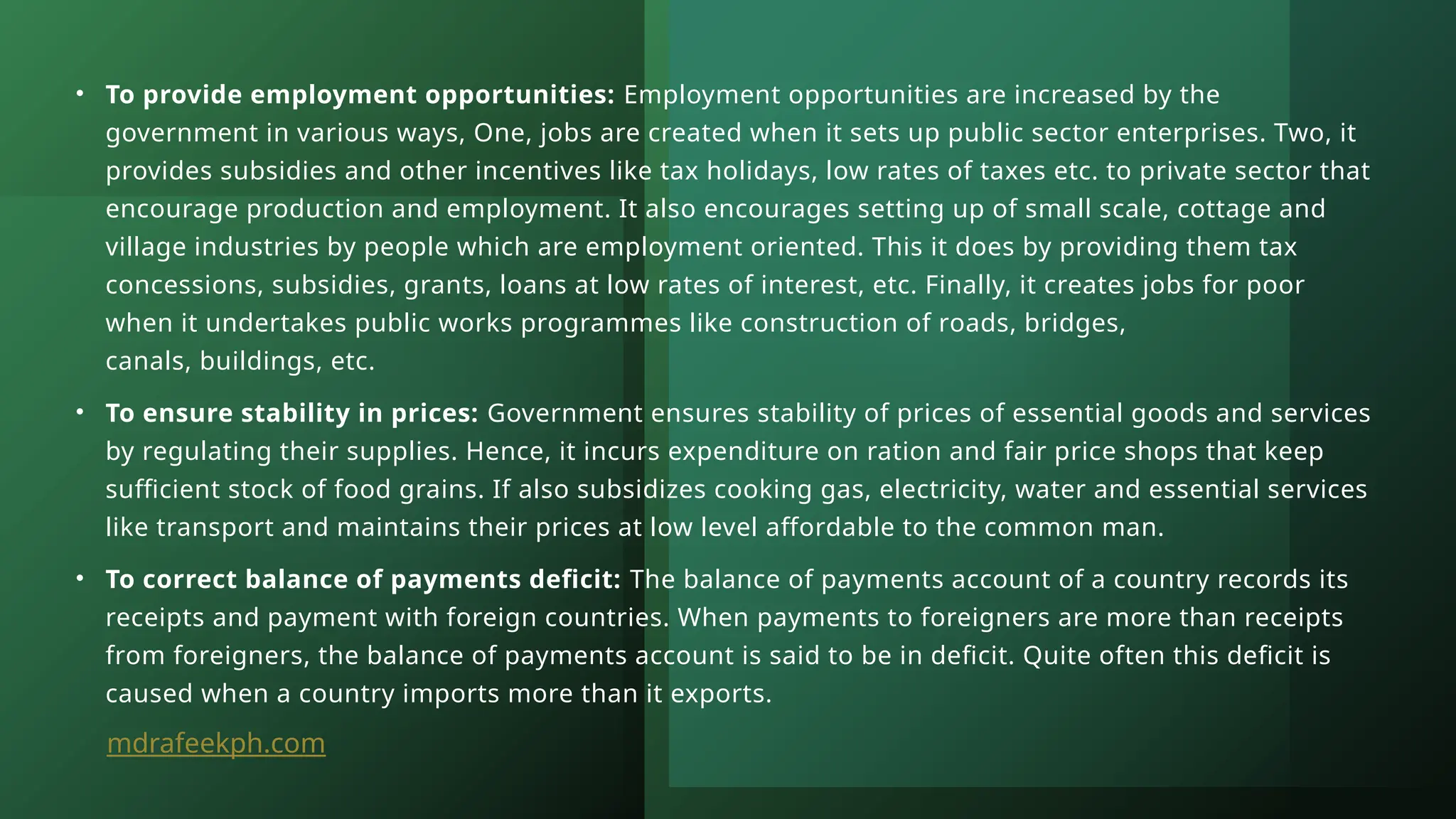 • To provide employment opportunities: Employment opportunities are increased by the
government in various ways, One, jobs are created when it sets up public sector enterprises. Two, it
provides subsidies and other incentives like tax holidays, low rates of taxes etc. to private sector that
encourage production and employment. It also encourages setting up of small scale, cottage and
village industries by people which are employment oriented. This it does by providing them tax
concessions, subsidies, grants, loans at low rates of interest, etc. Finally, it creates jobs for poor
when it undertakes public works programmes like construction of roads, bridges,
canals, buildings, etc.
• To ensure stability in prices: Government ensures stability of prices of essential goods and services
by regulating their supplies. Hence, it incurs expenditure on ration and fair price shops that keep
sufficient stock of food grains. If also subsidizes cooking gas, electricity, water and essential services
like transport and maintains their prices at low level affordable to the common man.
• To correct balance of payments deficit: The balance of payments account of a country records its
receipts and payment with foreign countries. When payments to foreigners are more than receipts
from foreigners, the balance of payments account is said to be in deficit. Quite often this deficit is
caused when a country imports more than it exports.
mdrafeekph.com
 