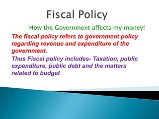 How the Government affects my money!
The fiscal policy refers to government policy
regarding revenue and expenditure of the
government.
Thus Fiscal policy includes- Taxation, public
expenditure, public debt and the matters
related to budget
 