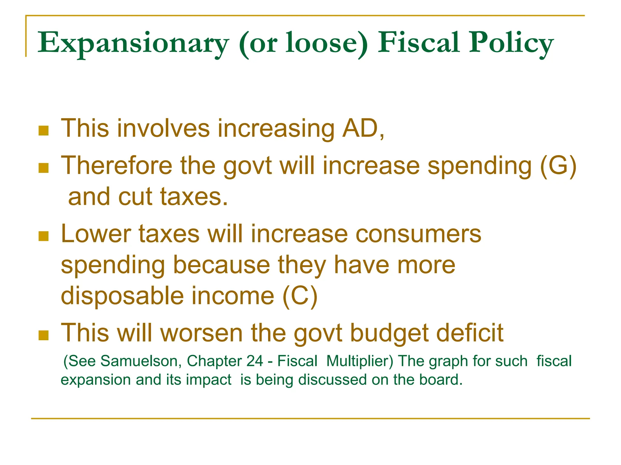 Expansionary (or loose) Fiscal Policy
 This involves increasing AD,
 Therefore the govt will increase spending (G)
and cut taxes.
 Lower taxes will increase consumers
spending because they have more
disposable income (C)
 This will worsen the govt budget deficit
(See Samuelson, Chapter 24 - Fiscal Multiplier) The graph for such fiscal
expansion and its impact is being discussed on the board.
 
