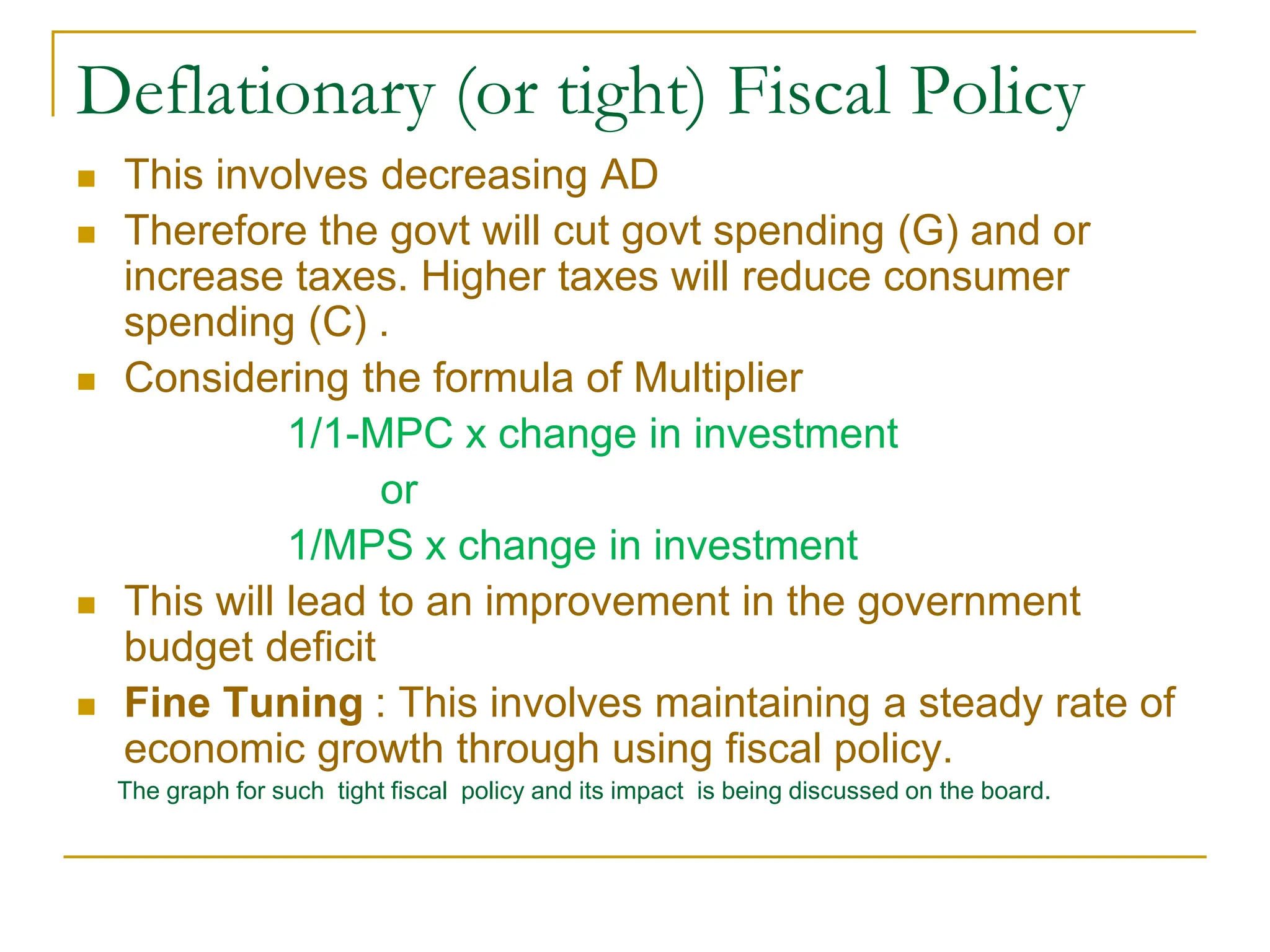 Deflationary (or tight) Fiscal Policy
 This involves decreasing AD
 Therefore the govt will cut govt spending (G) and or
increase taxes. Higher taxes will reduce consumer
spending (C) .
 Considering the formula of Multiplier
1/1-MPC x change in investment
or
1/MPS x change in investment
 This will lead to an improvement in the government
budget deficit
 Fine Tuning : This involves maintaining a steady rate of
economic growth through using fiscal policy.
The graph for such tight fiscal policy and its impact is being discussed on the board.
 