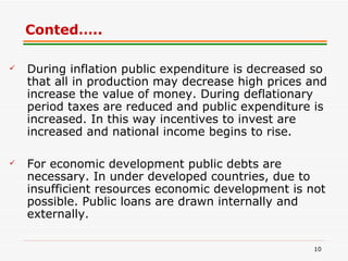 Conted….. During inflation public expenditure is decreased so that all in production may decrease high prices and increase the value of money. During deflationary period taxes are reduced and public expenditure is increased. In this way incentives to invest are increased and national income begins to rise.  For economic development public debts are necessary. In under developed countries, due to insufficient resources economic development is not possible. Public loans are drawn internally and externally. 