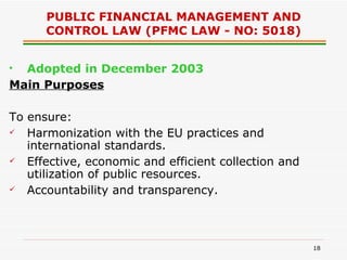 PUBLIC FINANCIAL MANAGEMENT AND CONTROL LAW (PFMC LAW - NO: 5018) Adopted in December 2003 Main Purposes To ensure: Harmonization with the EU practices and international standards. Effective, economic and efficient collection and utilization of public resources. Accountability and transparency. 