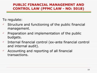 PUBLIC FINANCIAL MANAGEMENT AND CONTROL LAW (PFMC LAW - NO: 5018) To regulate: Structure and functioning of the public financial management. Preparation and implementation of the public budgets. Internal financial control (ex-ante financial control and internal audit). Accounting and reporting of all financial transactions. 