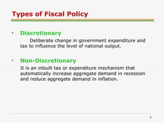 Types of Fiscal Policy Discretionary   Deliberate change in government expenditure and tax to influence the level of national output.  Non-Discretionary It is an inbuilt tax or expenditure mechanism that automatically increase aggregate demand in recession and reduce aggregate demand in inflation. 