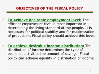 OBJECTIVES OF THE FISCAL POLICY To Achieve desirable employment level:   The efficient employment level is most important in determining the living standard of the people. It is necessary for political stability and for maximization of production. Fiscal policy should achieve this level. To achieve desirable income distribution:  The distribution of income determines the type of economic activities the amount of savings. Fiscal policy can achieve equality in distribution of income.  