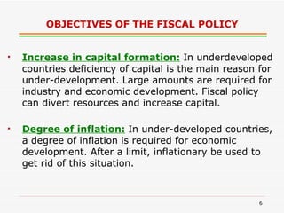 OBJECTIVES OF THE FISCAL POLICY Increase in capital formation:   In underdeveloped countries deficiency of capital is the main reason for under-development. Large amounts are required for industry and economic development. Fiscal policy can divert resources and increase capital.   Degree of inflation:   In under-developed countries, a degree of inflation is required for economic development. After a limit, inflationary be used to get rid of this situation. 