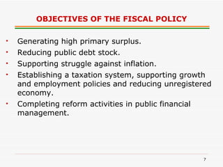 OBJECTIVES OF THE FISCAL POLICY Generating high primary surplus. Reducing public debt stock. Supporting struggle against inflation. Establishing a taxation system, supporting growth and employment policies and reducing unregistered economy. Completing reform activities in public financial management. 