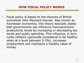 HOW FISCAL POLICY WORKS   Fiscal policy is based on the theories of British economist John Maynard Keynes. Also known as Keynesian economics, this theory basically states that governments can influence macroeconomic productivity levels by increasing or decreasing tax levels and public spending. This influence, in turn, curbs inflation (generally considered to be healthy when at a level between 2-3%), increases employment and maintains a healthy value of money.  