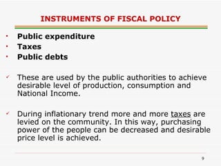 INSTRUMENTS OF FISCAL POLICY Public expenditure Taxes Public debts These are used by the public authorities to achieve desirable level of production, consumption and National Income. During inflationary trend more and more  taxes  are levied on the community. In this way, purchasing power of the people can be decreased and desirable price level is achieved.   