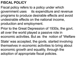 FISCAL POLICY
Fiscal policy refers to a policy under which
government uses its expenditure and revenue
programs to produce desirable effects and avoid
undesirable effects on the national income,
production and employment.
Prior to the Great Depression of 1930s, the govt.
all over the world played a passive role in
economic activities. But as the notion of ‘Welfare
State’ was accepted, the govts. started involving
themselves in economic activities to bring about
economic growth and equality, through the
adoption of appropriate fiscal policies.
 