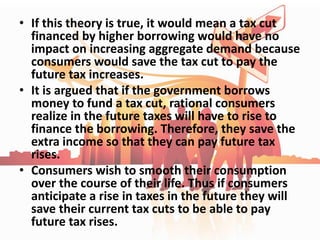 • If this theory is true, it would mean a tax cut
financed by higher borrowing would have no
impact on increasing aggregate demand because
consumers would save the tax cut to pay the
future tax increases.
• It is argued that if the government borrows
money to fund a tax cut, rational consumers
realize in the future taxes will have to rise to
finance the borrowing. Therefore, they save the
extra income so that they can pay future tax
rises.
• Consumers wish to smooth their consumption
over the course of their life. Thus if consumers
anticipate a rise in taxes in the future they will
save their current tax cuts to be able to pay
future tax rises.
 