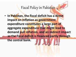 Fiscal Policy in Pakistan
• In Pakistan, the fiscal deficit has a direct
impact on inflation as government
expenditure constitutes a large part of
aggregate expenditure that might lead to
demand pull inflation, and an indirect impact
as the fiscal deficit is financed partly through
the central bank.
 