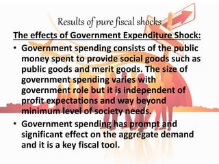 Results of pure fiscal shocks
The effects of Government Expenditure Shock:
• Government spending consists of the public
money spent to provide social goods such as
public goods and merit goods. The size of
government spending varies with
government role but it is independent of
profit expectations and way beyond
minimum level of society needs.
• Government spending has prompt and
significant effect on the aggregate demand
and it is a key fiscal tool.
 