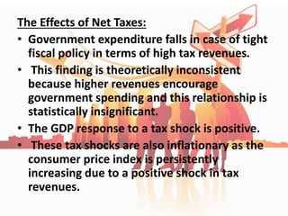 The Effects of Net Taxes:
• Government expenditure falls in case of tight
fiscal policy in terms of high tax revenues.
• This finding is theoretically inconsistent
because higher revenues encourage
government spending and this relationship is
statistically insignificant.
• The GDP response to a tax shock is positive.
• These tax shocks are also inflationary as the
consumer price index is persistently
increasing due to a positive shock in tax
revenues.
 