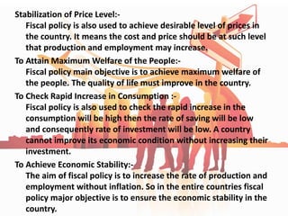 Stabilization of Price Level:-
Fiscal policy is also used to achieve desirable level of prices in
the country. It means the cost and price should be at such level
that production and employment may increase.
To Attain Maximum Welfare of the People:-
Fiscal policy main objective is to achieve maximum welfare of
the people. The quality of life must improve in the country.
To Check Rapid Increase in Consumption :-
Fiscal policy is also used to check the rapid increase in the
consumption will be high then the rate of saving will be low
and consequently rate of investment will be low. A country
cannot improve its economic condition without increasing their
investment.
To Achieve Economic Stability:-
The aim of fiscal policy is to increase the rate of production and
employment without inflation. So in the entire countries fiscal
policy major objective is to ensure the economic stability in the
country.
 