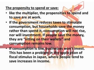 The propensity to spend or save:
• like the multiplier, the propensities to spend and
to save are at work.
• If the government reduces taxes to stimulate
consumption, but households save the money
rather than spend it, consumption will not rise,
nor will investment. If people save the money,
they are “sitting on their wallets” and
consumption remains low.
• If consumption is low, businesses won't invest.
This has been a problem in the application of
fiscal stimulus in Japan, where people tend to
save increases in income.
 