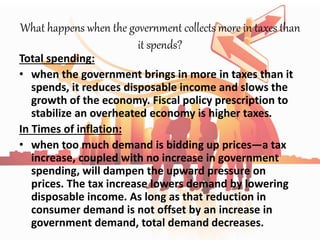What happens when the government collects more in taxes than
it spends?
Total spending:
• when the government brings in more in taxes than it
spends, it reduces disposable income and slows the
growth of the economy. Fiscal policy prescription to
stabilize an overheated economy is higher taxes.
In Times of inflation:
• when too much demand is bidding up prices—a tax
increase, coupled with no increase in government
spending, will dampen the upward pressure on
prices. The tax increase lowers demand by lowering
disposable income. As long as that reduction in
consumer demand is not offset by an increase in
government demand, total demand decreases.
 