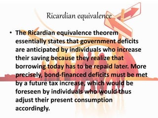Ricardian equivalence
• The Ricardian equivalence theorem
essentially states that government deficits
are anticipated by individuals who increase
their saving because they realize that
borrowing today has to be repaid later. More
precisely, bond-financed deficits must be met
by a future tax increase, which would be
foreseen by individuals who would thus
adjust their present consumption
accordingly.
 